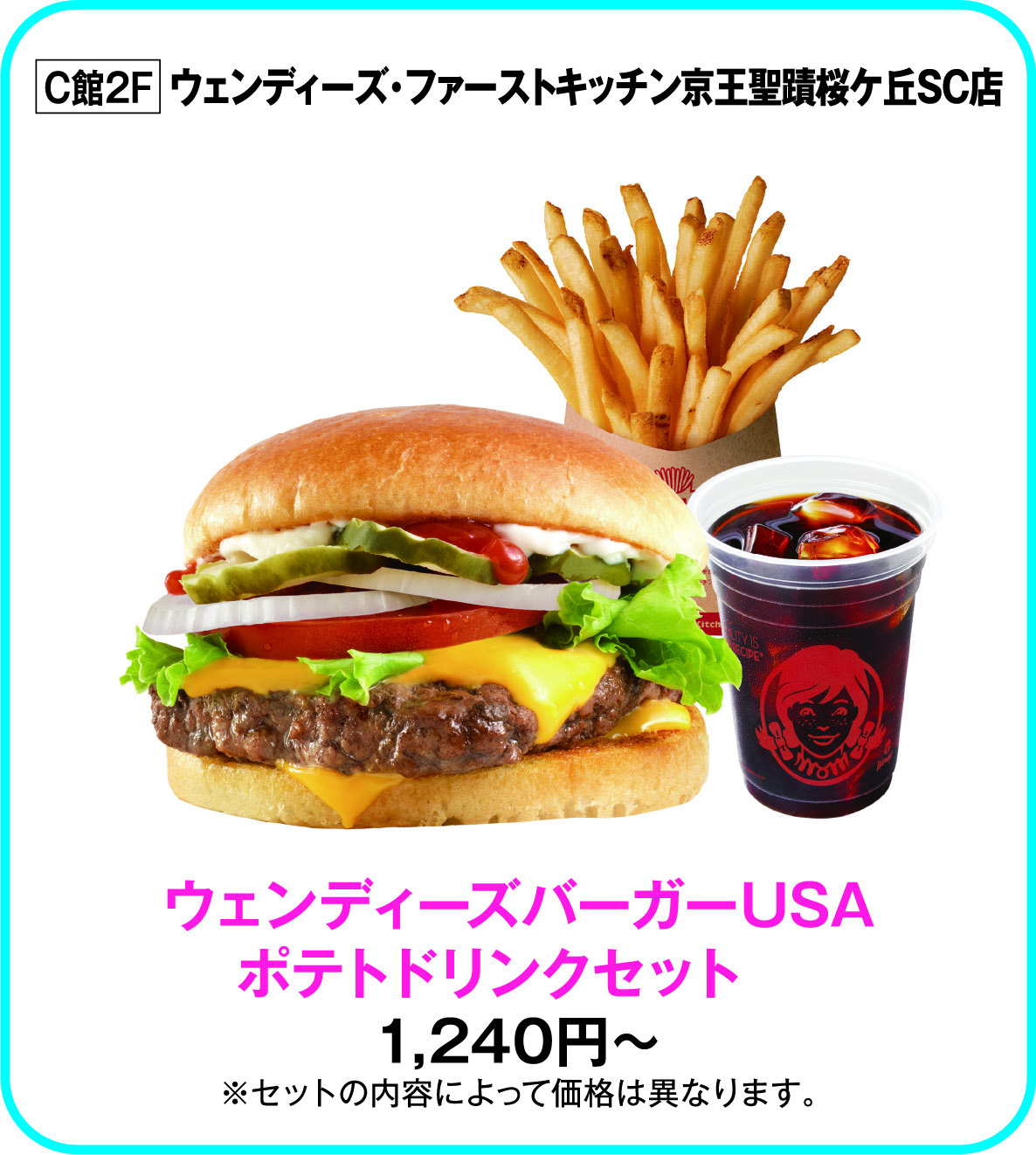
C館2F　ウェンディーズ・ファーストキッチン京王聖蹟桜ケ丘SC店
ウェンディーズバーガーUSA
ポテトドリンクセット　
1,240円～
※セットの内容によって価格は異なります。        
    