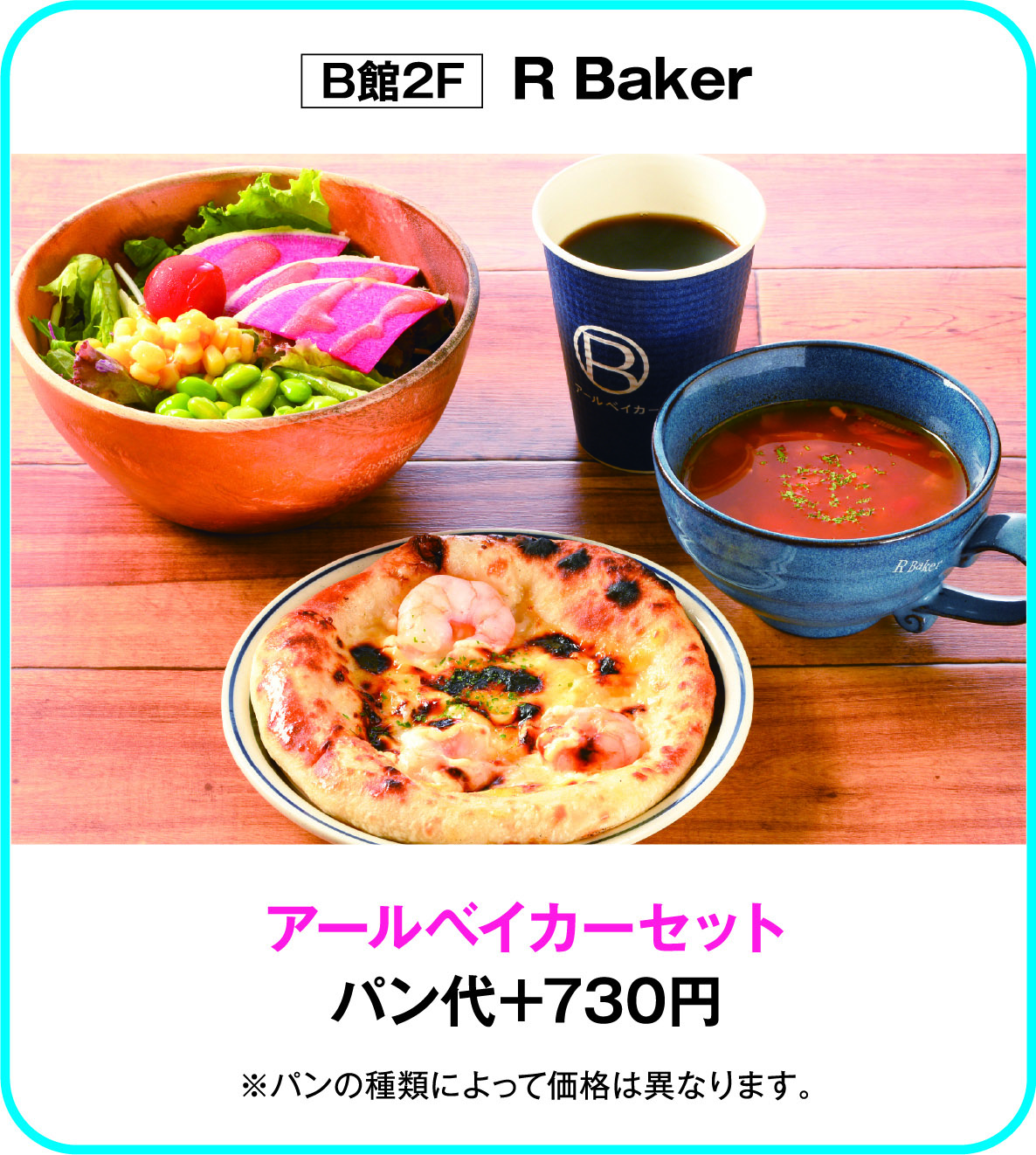 
B館2F　R Baker
アールベイカーセット
パン代＋730円  
※パンの種類によって価格は異なります。        
    