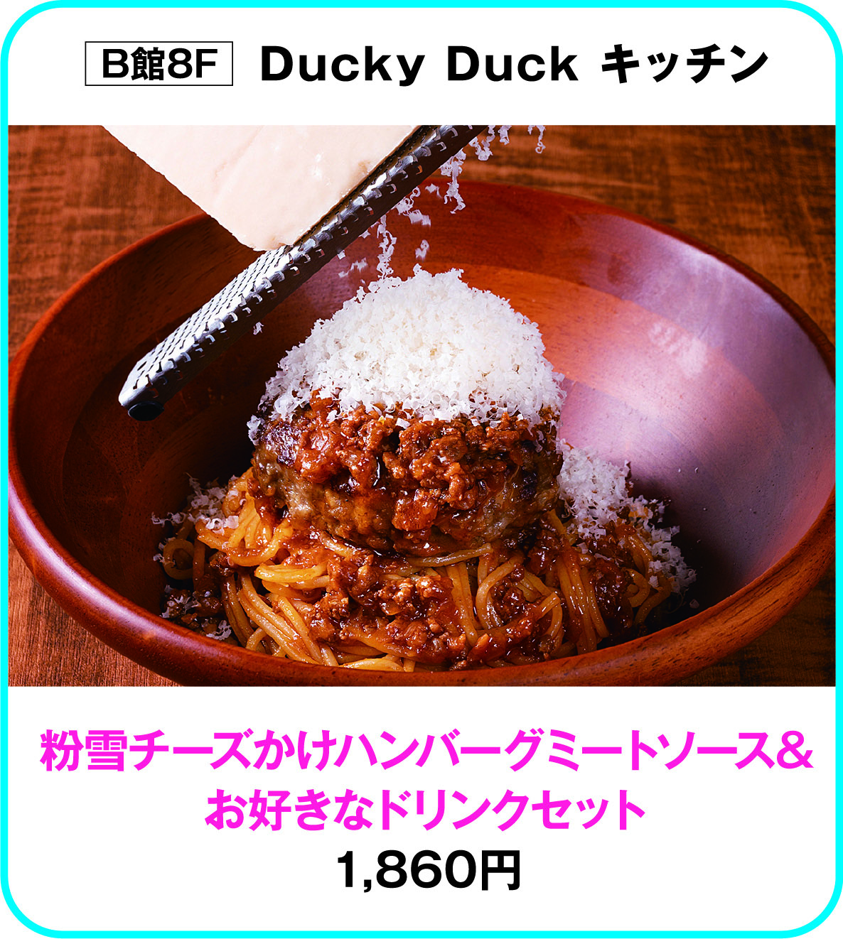 
B館8F　Ducky Duck キッチン
粉雪チーズかけハンバーグミートソース&
お好きなドリンクセット
1,860円        
    