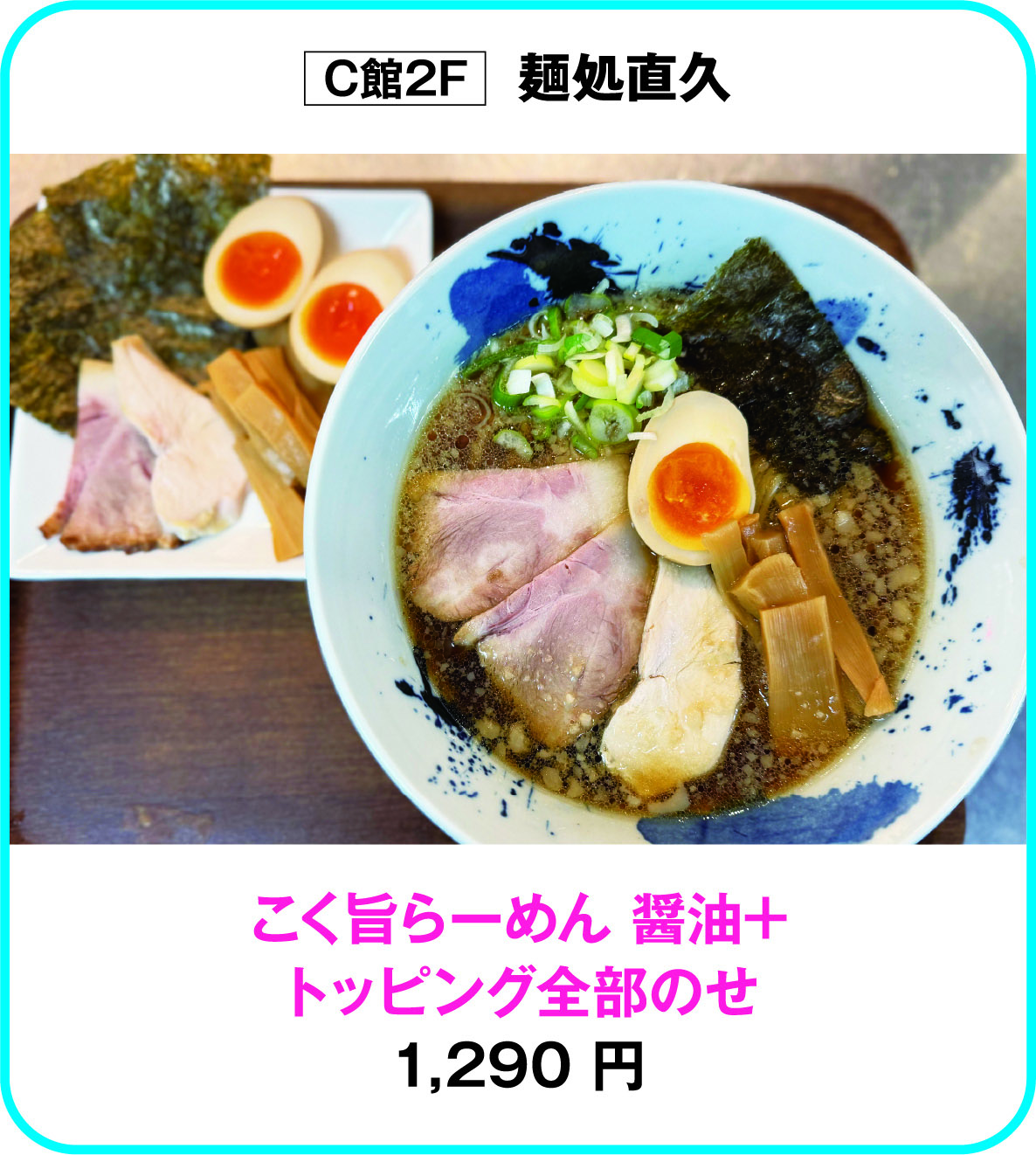 
C館2F　麺処直久
こく旨らーめん 醤油+
トッピング全部のせ
1,290 円        
    