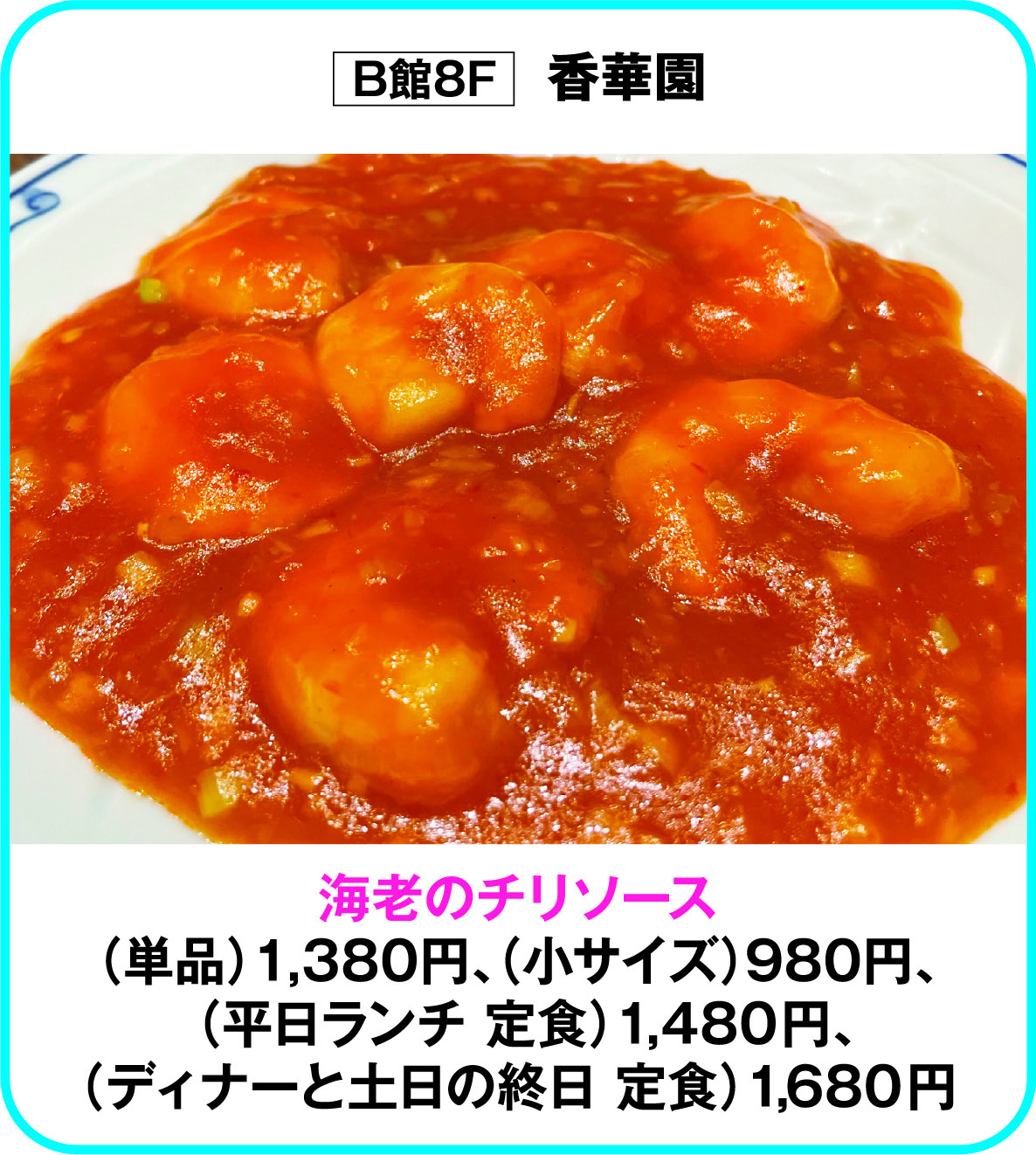 
B館8F　香華園
海老のチリソース
（単品）1,380円、（小サイズ）980円、
 （平日ランチ 定食）1,480円、
（ディナーと土日の終日 定食）1,680円        
    