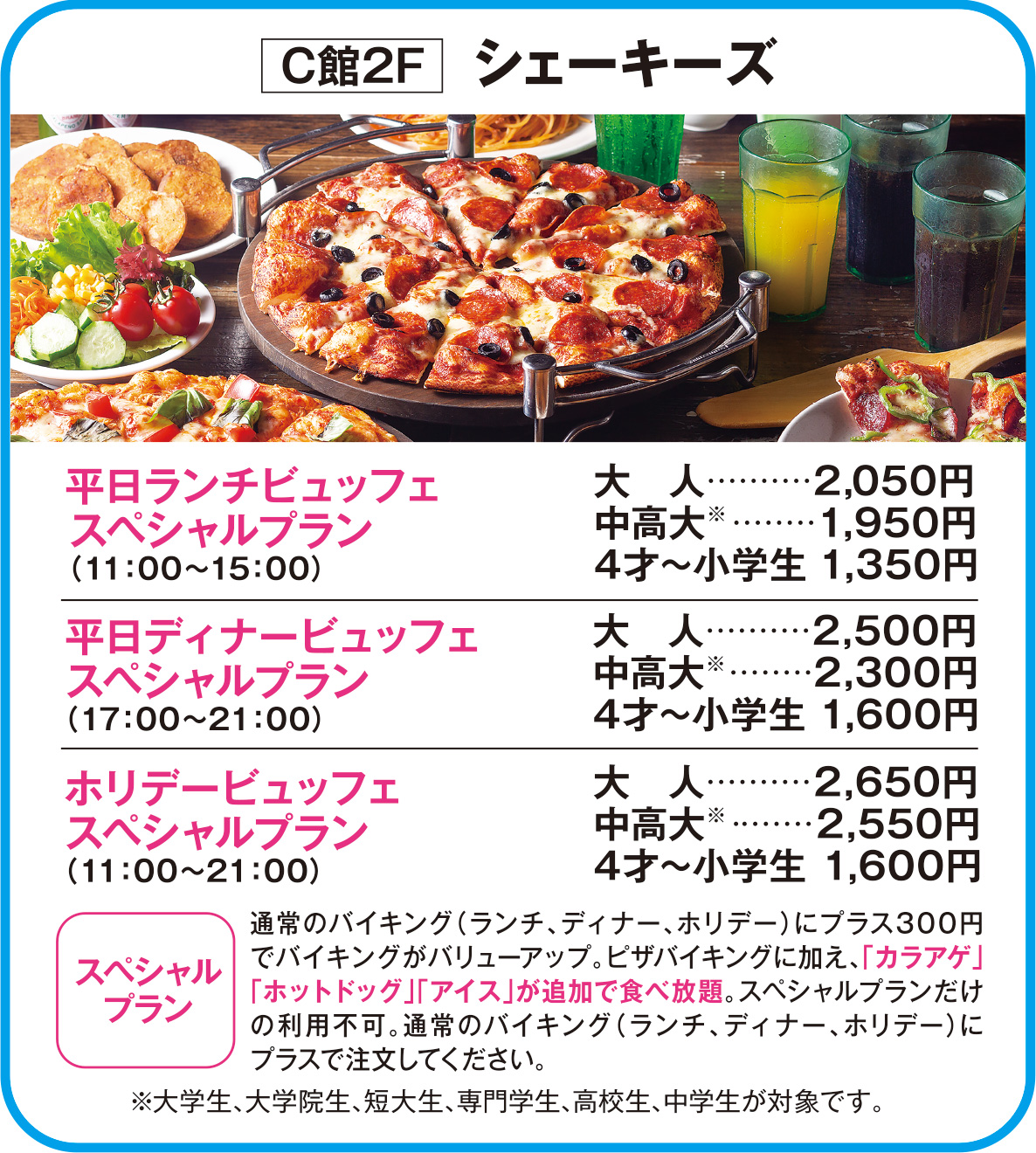 
C館2F　シェーキーズ
平日ランチビュッフェスペシャルプラン（11：00～15：00）      
大人　2,050円
中高大※　1,950円
4才～小学生 1,350円    
        
平日ディナービュッフェスペシャルプラン（17：00～21：00）     
大人　2,500円
中高大※　2,300円
4才～小学生 1,600円    
        
ホリデービュッフェスペシャルプラン（11：00～21：00）
大人　2,650円
中高大※　2,550円
4才～小学生 1,600円 
 
スペシャルプラン    
通常のバイキング（ランチ、ディナー、ホリデー）にプラス300円でバイキングがバリューアップ。ピザバイキングに加え、「カラアゲ」「ホットドッグ」「アイス」が追加で食べ放題。スペシャルプランだけの利用不可。通常のバイキング（ランチ、ディナー、ホリデー）にプラスで注文してください。
    
※大学生、大学院生、短大生、専門学生、高校生、中学生が対象です。
    
