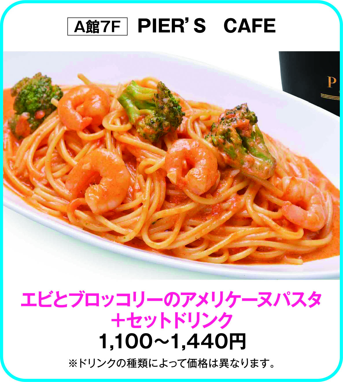 
A館7F　ＰＩＥＲ&rsquo;Ｓ　ＣＡＦＥ
エビとブロッコリーのアメリケーヌパスタ
＋セットドリンク
1,100～1,440円
※ドリンクの種類によって価格は異なります。        
    