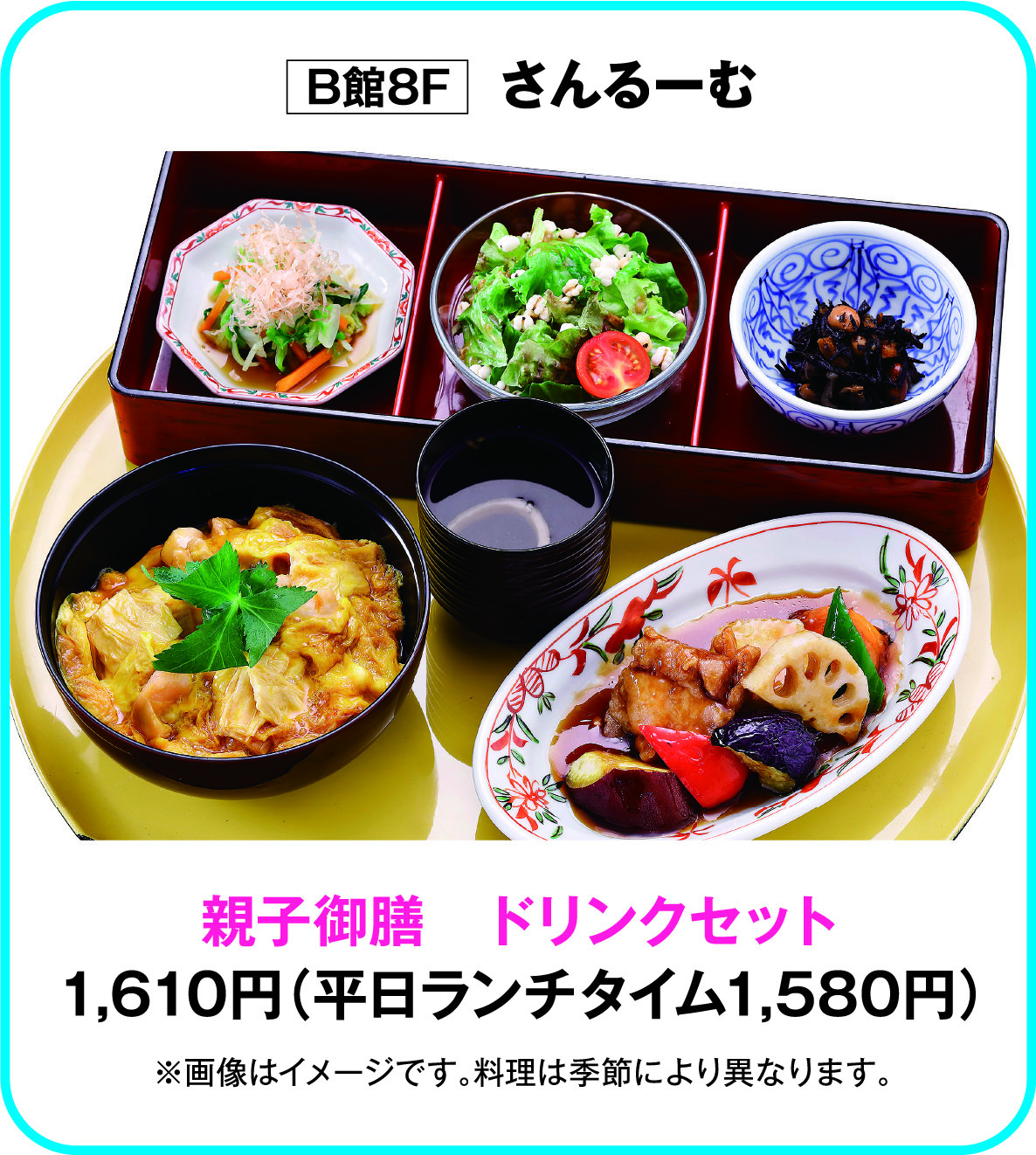 
B館8F　さんるーむ
親子御膳　ドリンクセット
1,610円（平日ランチタイム1,580円）
※画像はイメージです。料理は季節により異なります。        
    