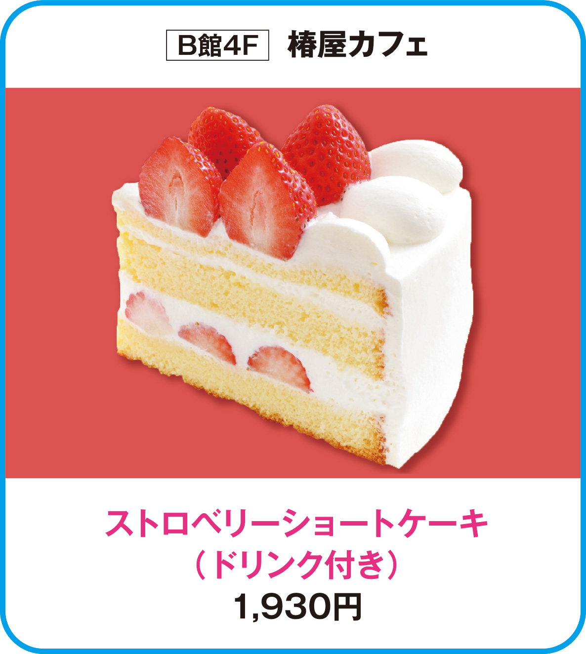 
B館4F　椿屋カフェ
ストロベリーショートケーキ
（ドリンク付き）
1,930円        
    