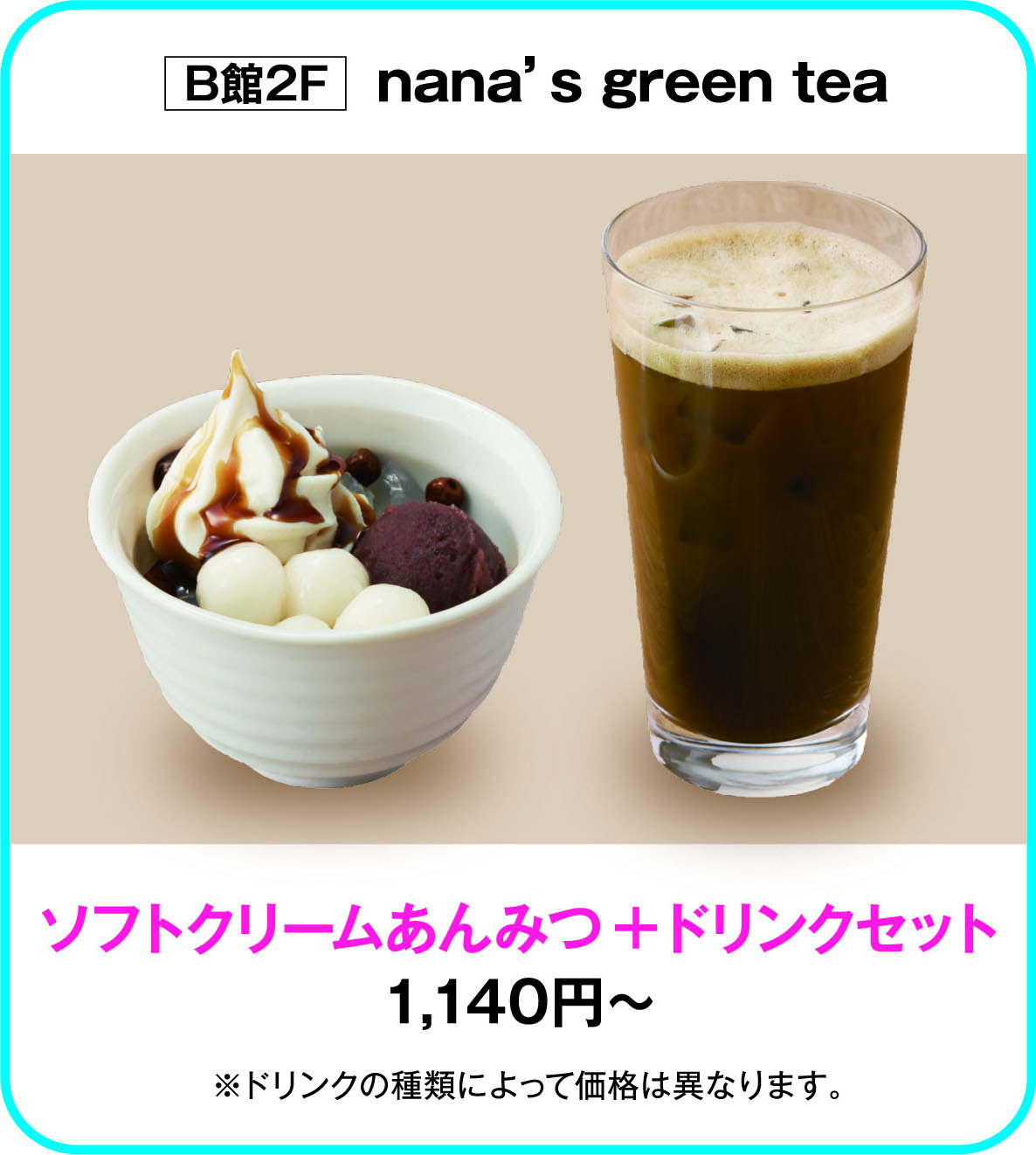 
B館2F　nana&rsquo;s green tea 
ソフトクリームあんみつ＋ドリンクセット
1,140円～
※ドリンクの種類によって価格は異なります。
    