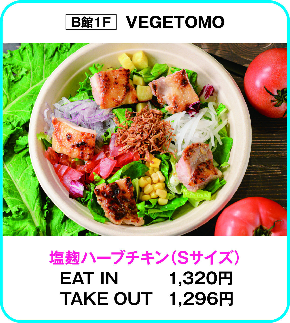 
B館1F　VEGETOMO
塩麹ハーブチキン（Sサイズ）
EAT IN　1,320円
TAKE OUT　1,296円        
    