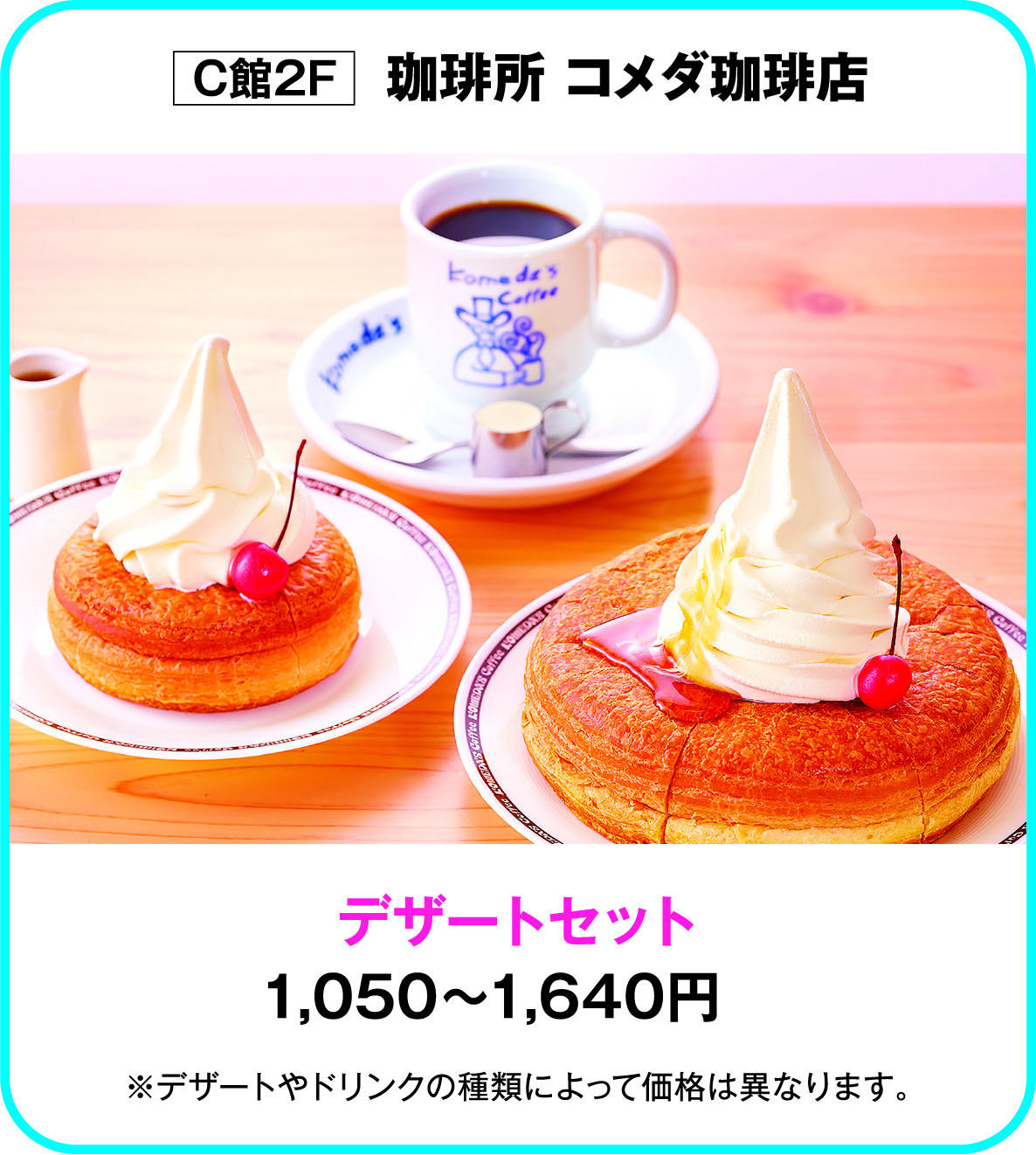 
C館2F　珈琲所 コメダ珈琲店
デザートセット
1,050～1,640円
※デザートやドリンクの種類によって価格は異なります。       
    
