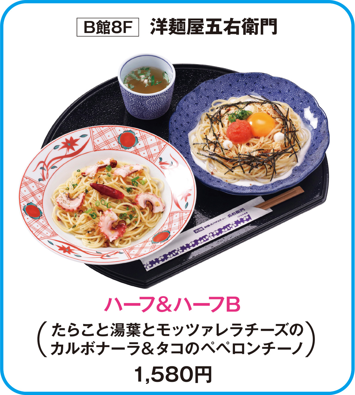 
B館8F　洋麺屋五右衛門
ハーフ&ハーフB
たらこと湯葉とモッツァレラチーズの
カルボナーラ＆タコのペペロンチーノ
1,580円        
    